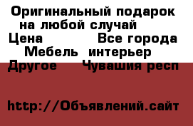 Оригинальный подарок на любой случай!!!! › Цена ­ 2 500 - Все города Мебель, интерьер » Другое   . Чувашия респ.